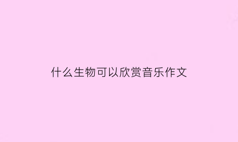 什么生物可以欣赏音乐作文(适合写生物听的音乐)