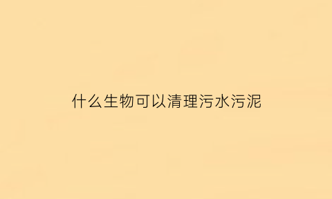 什么生物可以清理污水污泥(什么动物可以清理污水)