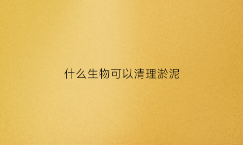 什么生物可以清理淤泥(什么动物可以清理污水)
