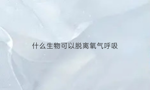 什么生物可以脱离氧气呼吸(什么生物可以脱离氧气呼吸器)