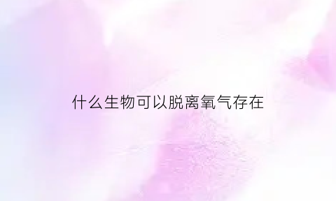 什么生物可以脱离氧气存在