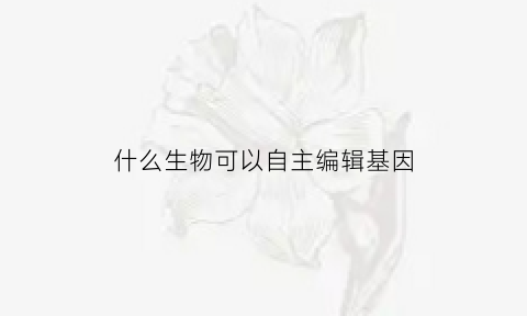 什么生物可以自主编辑基因(什么生物可以自主编辑基因组)