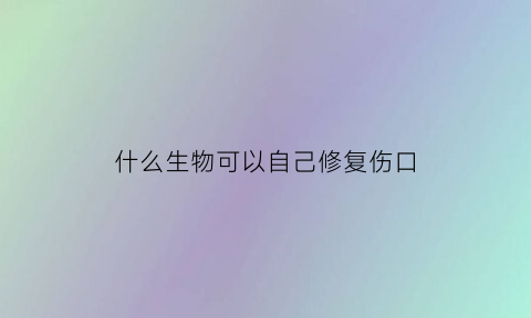 什么生物可以自己修复伤口(什么东西能自己愈合)