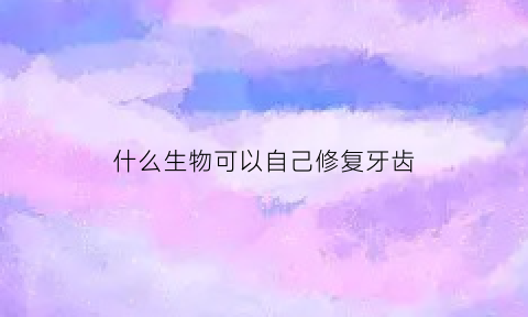 什么生物可以自己修复牙齿(什么动物可以自动修复牙齿)