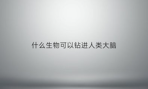 什么生物可以钻进人类大脑(什么动物钻进钻出)