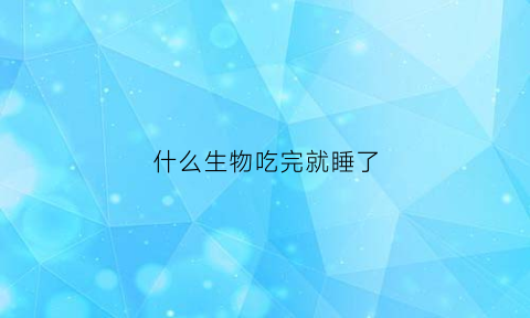 什么生物吃完就睡了(十二生肖什么动物吃了就睡)