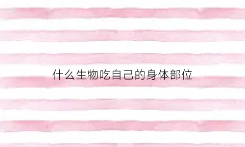 什么生物吃自己的身体部位(什么动物会吃自己的宝宝)