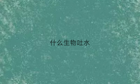 什么生物吐水(什么生物吐水最多)