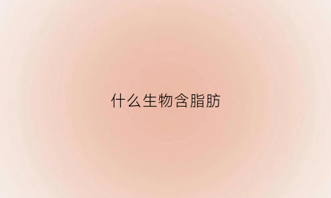 什么生物含脂肪(什么生物含脂肪最多)