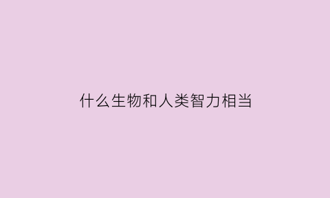 什么生物和人类智力相当(人类除了智商与其他动物相比优势)