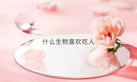 什么生物喜欢吃人(哪些动物喜欢吃人)