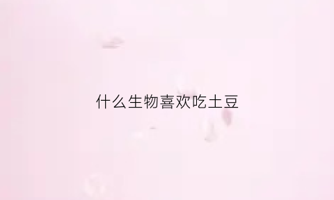 什么生物喜欢吃土豆(什么小动物喜欢吃土豆)