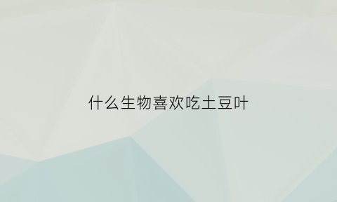 什么生物喜欢吃土豆叶(什么动物喜欢吃土豆跟地瓜)