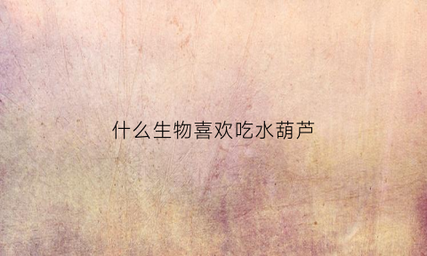 什么生物喜欢吃水葫芦(什么生物喜欢吃水葫芦呢)