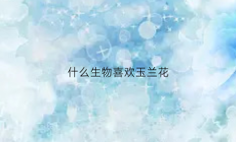 什么生物喜欢玉兰花(什么生物喜欢玉兰花的味道)
