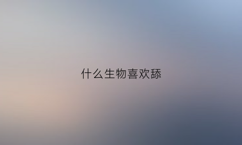 什么生物喜欢舔(什么生物喜欢舔盐)