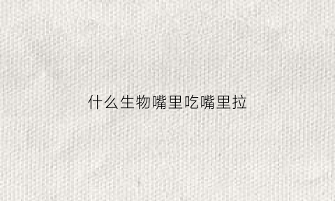 什么生物嘴里吃嘴里拉(什么生物嘴里吃嘴里拉屎呢)