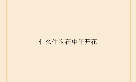什么生物在中午开花(什么生物在中午开花呢)