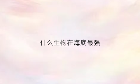 什么生物在海底最强(什么海底生物最厉害)