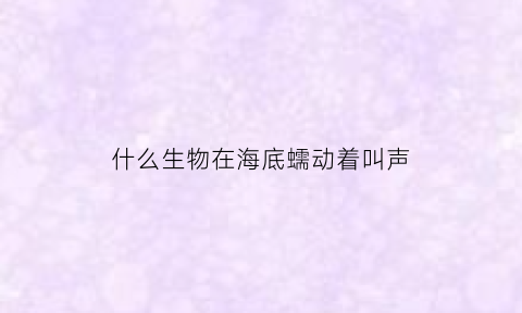 什么生物在海底蠕动着叫声(什么动物在海底爬行)