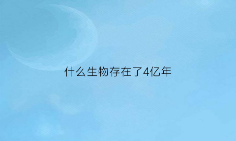 什么生物存在了4亿年(什么生物活了4亿年)