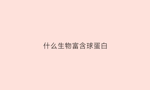什么生物富含球蛋白(什么东西含球蛋白质高)