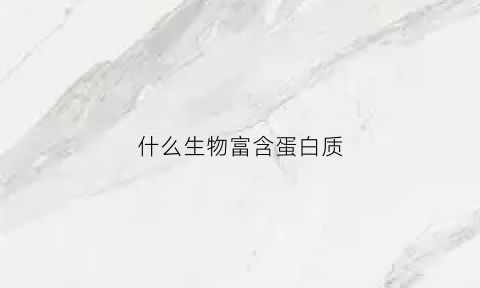 什么生物富含蛋白质(什么生物富含蛋白质多)