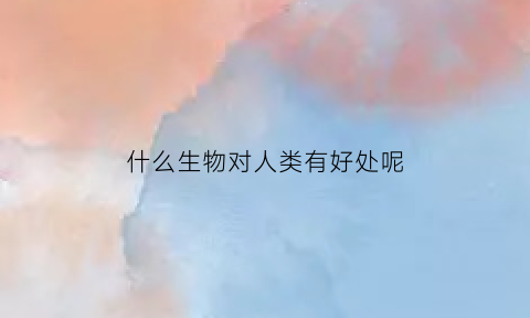 什么生物对人类有好处呢(什么动物对人类有好处)