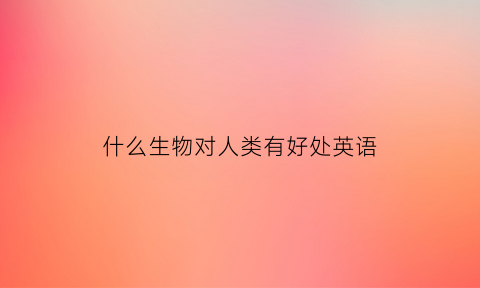 什么生物对人类有好处英语