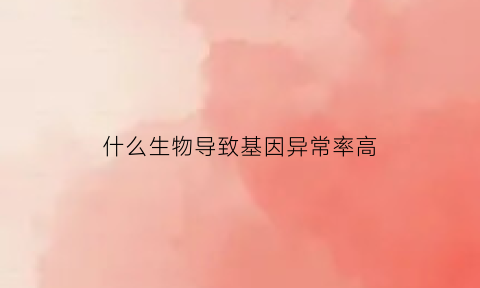 什么生物导致基因异常率高(什么生物能发生基因突变)