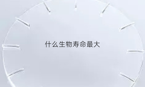 什么生物寿命最大(什么生物最长寿)