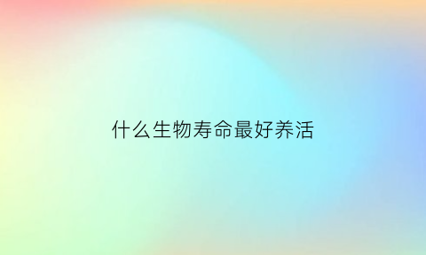 什么生物寿命最好养活(什么生物寿命最长(前十))