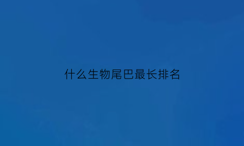 什么生物尾巴最长排名(哪些动物的尾巴最长)