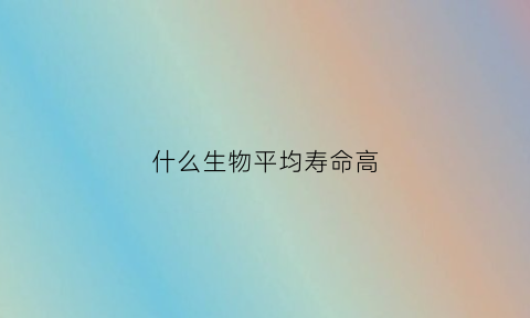 什么生物平均寿命高(平均寿命最长的动物)