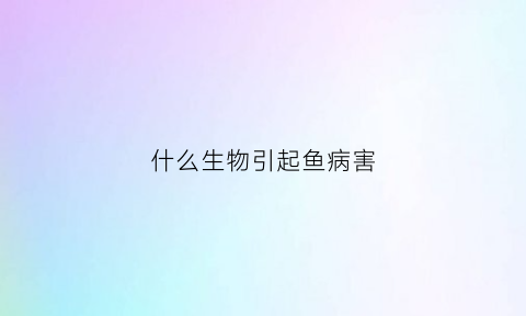 什么生物引起鱼病害(鱼生什么病会大面积死亡)