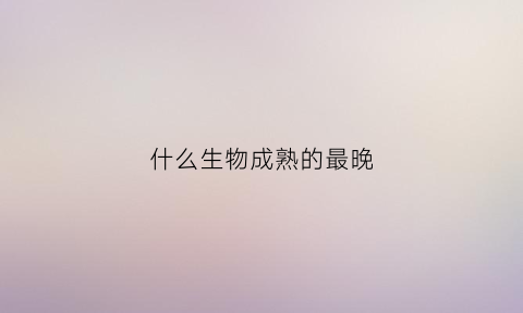 什么生物成熟的最晚