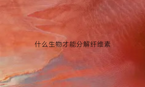 什么生物才能分解纤维素(分解纤维素的微生物是细菌还是真菌)