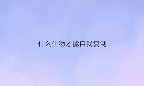 什么生物才能自我复制(什么生物可以复制自己)