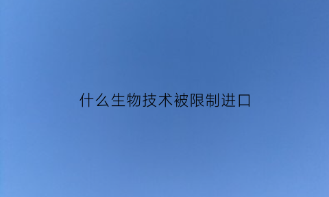 什么生物技术被限制进口(生物制品进口的限制)