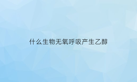 什么生物无氧呼吸产生乙醇(哪些生物的无氧呼吸产生酒精)