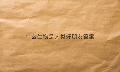 什么生物是人类好朋友答案(什么动物是人类的好朋友作文三年级)