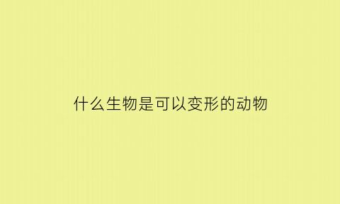 什么生物是可以变形的动物(什么生物是可以变形的动物图片)