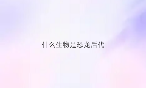 什么生物是恐龙后代(什么动物是什么恐龙的后代)