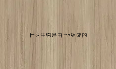 什么生物是由rna组成的(rna由什么物质组成)