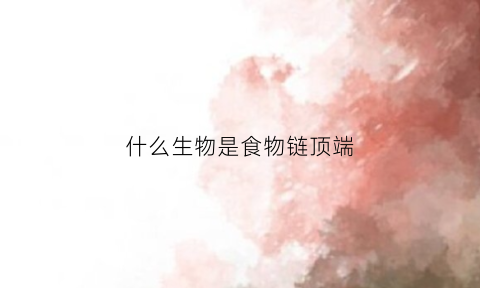 什么生物是食物链顶端(食物链顶端的物种)