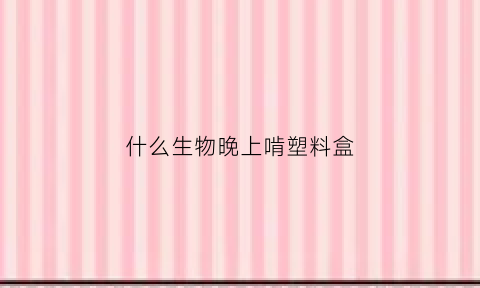 什么生物晚上啃塑料盒(什么动物吃塑料)