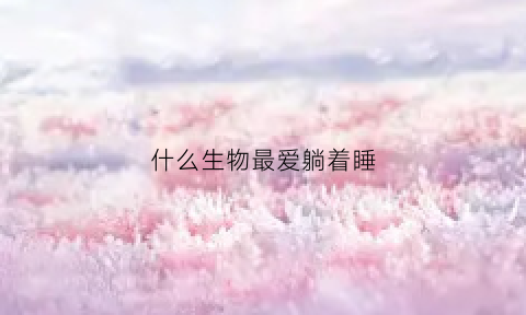 什么生物最爱躺着睡(什么动物一躺就睡)