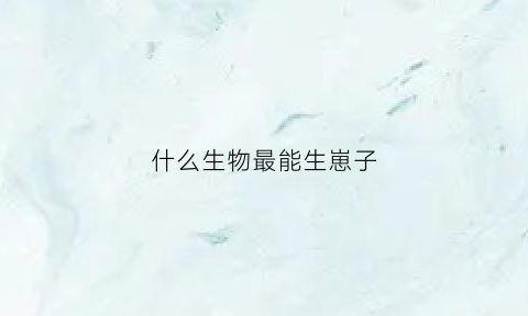 什么生物最能生崽子(什么生物最能生崽子呢)