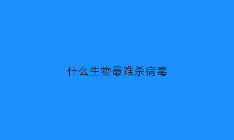 什么生物最难杀病毒(什么生物可以杀死病毒)