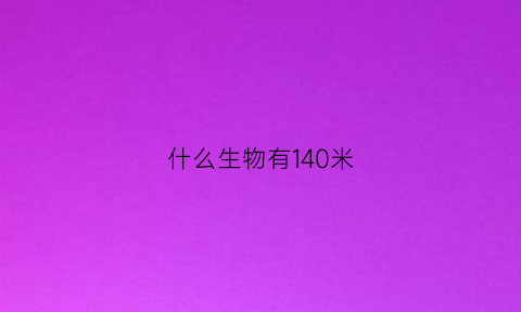 什么生物有140米(什么动物15米高)